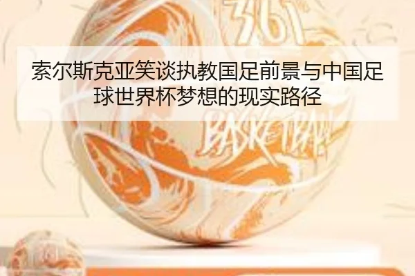 索尔斯克亚笑谈执教国足前景与中国足球世界杯梦想的现实路径